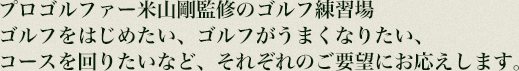 プロゴルファー米山　剛監修のゴルフ練習場
ゴルフをはじめたい、ゴルフがうまくなりたい、コースを回りたい
など、それぞれのご要望にお応えします。