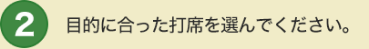 2 目的に合った打席を選んでください。