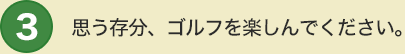 3 思う存分、ゴルフを楽しんでください。