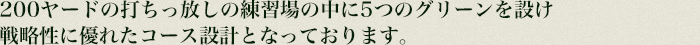 200ヤードの打ちっ放しの練習場の中に4つのグリーンを設け
戦略性に優れたコース設計となっております。