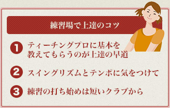 練習場での上達のコツ
            １：ティーチングプロに基本を教えてもらうのが上達の早道
            ２：スイングリズムとテンポに気をつけて
            ３：練習の打ち始めは短いクラブから